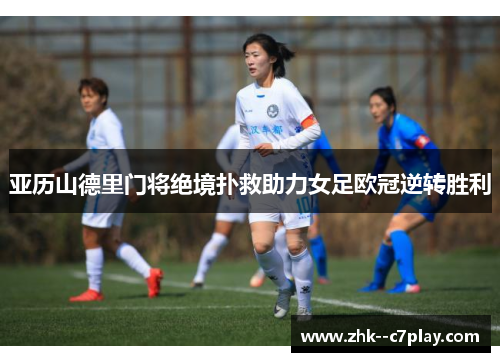 亚历山德里门将绝境扑救助力女足欧冠逆转胜利 亚历山德里门将绝境扑救助力女足欧冠逆转胜利