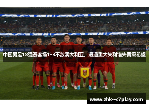 中国男足18强赛客场1-3不敌澳大利亚,遭遇重大失利错失晋级希望 中国男足18强赛客场1-3不敌澳大利亚,遭遇重大失利错失晋级希望