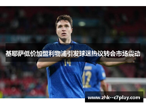 基耶萨低价加盟利物浦引发球迷热议转会市场震动 基耶萨低价加盟利物浦引发球迷热议转会市场震动