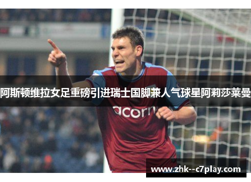 阿斯顿维拉女足重磅引进瑞士国脚兼人气球星阿莉莎莱曼