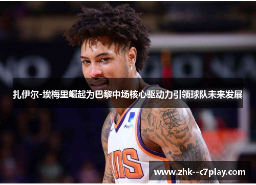 扎伊尔-埃梅里崛起为巴黎中场核心驱动力引领球队未来发展